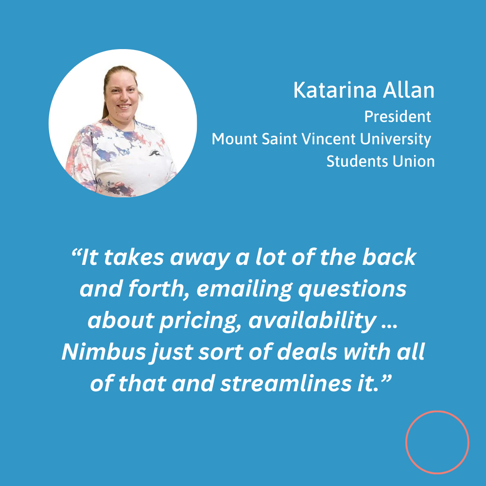Testimonial quote for Nimbus Learning from Katarina Allen, President of Mount Saint Vincent University student union. “ It takes away a lot of the back and forth, emailing questions about pricing, availability … Nimbus just sort of deals with all of that and streamlines it.”