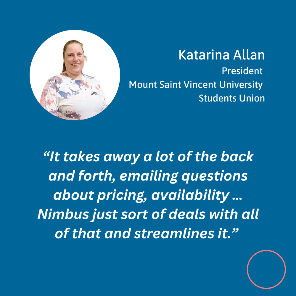 Testimonial quote for Nimbus Learning from Katarina Allen, President of Mount Saint Vincent University student union. “ It takes away a lot of the back and forth, emailing questions about pricing, availability … Nimbus just sort of deals with all of that and streamlines it.”